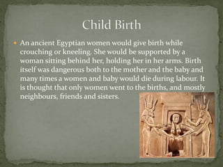  An ancient Egyptian women would give birth while
 crouching or kneeling. She would be supported by a
 woman sitting behind her, holding her in her arms. Birth
 itself was dangerous both to the mother and the baby and
 many times a women and baby would die during labour. It
 is thought that only women went to the births, and mostly
 neighbours, friends and sisters.
 