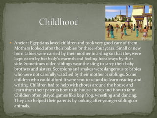  Ancient Egyptians loved children and took very good care of them.
  Mothers looked after their babies for three -four years. Small or new
  born babies were carried by their mother in a sling so that they were
  kept warm by her body's warmth and feeling her always by their
  side. Sometimes older siblings wear the sling to carry their baby
  brothers and sisters. Scorpions and snakes were dangerous to babies
  who were not carefully watched by their mother or siblings. Some
  children who could afford it were sent to school to learn reading and
  writing. Children had to help with chores around the house and
  learn from their parents how to do house chores and how to farm.
  Children often played games like leap frog, wrestling and dancing.
  They also helped their parents by looking after younger siblings or
  animals.
 