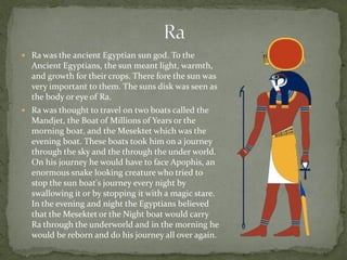  Ra was the ancient Egyptian sun god. To the
  Ancient Egyptians, the sun meant light, warmth,
  and growth for their crops. There fore the sun was
  very important to them. The suns disk was seen as
  the body or eye of Ra.
 Ra was thought to travel on two boats called the
  Mandjet, the Boat of Millions of Years or the
  morning boat, and the Mesektet which was the
  evening boat. These boats took him on a journey
  through the sky and the through the under world.
  On his journey he would have to face Apophis, an
  enormous snake looking creature who tried to
  stop the sun boat's journey every night by
  swallowing it or by stopping it with a magic stare.
  In the evening and night the Egyptians believed
  that the Mesektet or the Night boat would carry
  Ra through the underworld and in the morning he
  would be reborn and do his journey all over again.
 