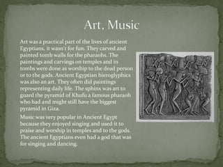 Art was a practical part of the lives of ancient
Egyptians, it wasn't for fun. They carved and
painted tomb walls for the pharaohs. The
paintings and carvings on temples and in
tombs were done as worship to the dead person
or to the gods. Ancient Egyptian hieroglyphics
was also an art. They often did paintings
representing daily life. The sphinx was art to
guard the pyramid of Khufu a famous pharaoh
who had and might still have the biggest
pyramid in Giza.
Music was very popular in Ancient Egypt
because they enjoyed singing and used it to
praise and worship in temples and to the gods.
The ancient Egyptians even had a god that was
for singing and dancing.
 