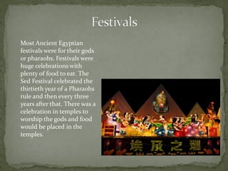 Most Ancient Egyptian
festivals were for their gods
or pharaohs. Festivals were
huge celebrations with
plenty of food to eat. The
Sed Festival celebrated the
thirtieth year of a Pharaohs
rule and then every three
years after that. There was a
celebration in temples to
worship the gods and food
would be placed in the
temples.
 