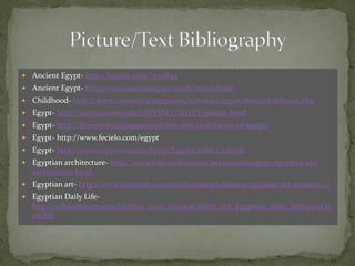    Ancient Egypt- http://jaipals.com/?p=2844
   Ancient Egypt- http://www.ancientegypt.co.uk/menu.html
   Childhood- http://www.rom.on.ca/programs/activities/egypt/learn/childhood.php
   Egypt- http://carlos.emory.edu/ODYSSEY/EGYPT/people.html
   Egypt- http://thecorefour.glogster.com/the-nile-civilization-of-egypt/
   Egypt- http://www.fecielo.com/egypt
   Egypt- http://www2.sptimes.com/Egypt/EgyptCredit.4.2.html
   Egyptian architecture- http://www.lost-civilizations.net/ancient-egypt-egyptian-art-
    architecture.html
   Egyptian art- http://www.animhut.com/articles/design-history-egyptian-art-episode-4/
   Egyptian Daily Life-
    http://wiki.answers.com/Q/How_does_religion_affect_the_Egyptian_daily_life#ixzz1O4
    eIclDI
 