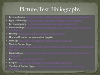    Egyptian houses- http://www.historyforkids.org/learn/egypt/architecture/houses.htm
   Egyptian housing- http://www.historyonthenet.com/Egyptians/housing.htm
   Egyptian mummy- http://egypt.phillipmartin.info/egypt_mummy.htm
   Games and toys- http://gamesandtoysea.blogspot.com/2010/11/how-can-i-improve-on-
    my-blog.html
   Housing- http://historylink101.net/egypt_1/a-housing.htm
   How would you survive as an ancient Egyptian
   Marriage- http://www.touregypt.net/featurestories/marriage.htm
   Music in Ancient Egypt-
    http://www.umich.edu/~kelseydb/Exhibits/MIRE/Introduction/AncientEgypt/AncientE
    gypt.html
   Private schools- http://www.mytorontoprivateschool.com/toronto-private-schools-vs-
    public.htm
   Ra- http://en.wikipedia.org/wiki/Ra
   Religion- http://www.love-egypt.com/ancient-egypt-religion.html
   Timeline of Ancient Egypt- http://www.ancientegypt.co.uk/time/explore/main-
    time.html
 
