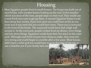 Housing
 Most Egyptian people lived in small houses. The house was built out of
  mud bricks, with wooden beams holding up the roof. In hot weather
  which was most of the time, people slept on their roof. They would use
  a mud brick stair case to get up there. A normal Egyptian house would
  have about four rooms, if you were poor you could have as few as one
  room and if you were rich you would have more. There was a courtyard
  in the front of the house. The courtyard would have had a high wall
  around it. In the courtyard, people cooked food ate dinner, wove things
  and lots more things. Egyptians would keep their live stock in the court
  yard. Although mud brick houses were cheap to make, they were not
  very strong and would begin to crumble after a few years. Most houses
  didn’t have a toilet and you would have to go to the edge of the city or
  use a chamber pot if your family had one.
 