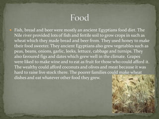  Fish, bread and beer were mostly an ancient Egyptians food diet. The
  Nile river provided lots of fish and fertile soil to grow crops in such as
  wheat which they made bread and beer from. They used honey to make
  their food sweeter. They ancient Egyptians also grew vegetables such as
  peas, beans, onions, garlic, leeks, lettuce, cabbage and turnips. They
  also favoured figs and dates which grew well in the climate. Grapes
  were liked to make wine and to eat as fruit for those who could afford it.
  The wealthy could afford coconuts and olives and meat because it was
  hard to raise live stock there. The poorer families could make wheat
  dishes and eat whatever other food they grew.
 