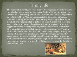  The people of ancient Egypt loved family life. They loved their children and
  thought they were a blessing. In the poor families, the mother would raise
  the children. The wealthy families had slaves and servants that helped take
  care of the children. Women were expected to listen their fathers and
  husbands but they were equal to men in many ways. They had the right to
  own land, and were expected to go to court cases. Women even faced the
  same punishments as men. Egyptian women were respected in ancient
  Egypt unlike some ancient places. Boys learnt to skills from their fathers.
  Girls worked at home with their mothers to learn cleaning etc. The rich
  who could afford it sent their sons to school to study religion, reading and
  writing when they were about seven. When the children grew up, they
  were expected to take care of their now older parents. when the parents
  died, the sons inherited the land, while daughters inherited the household
  things such as furniture and jewellery. If there were no sons, the daughters
  inherited the land.
 