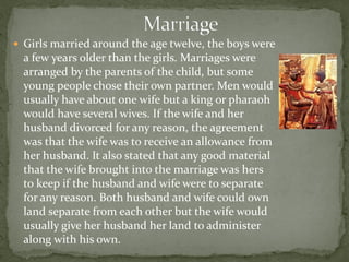  Girls married around the age twelve, the boys were
  a few years older than the girls. Marriages were
  arranged by the parents of the child, but some
  young people chose their own partner. Men would
  usually have about one wife but a king or pharaoh
  would have several wives. If the wife and her
  husband divorced for any reason, the agreement
  was that the wife was to receive an allowance from
  her husband. It also stated that any good material
  that the wife brought into the marriage was hers
  to keep if the husband and wife were to separate
  for any reason. Both husband and wife could own
  land separate from each other but the wife would
  usually give her husband her land to administer
  along with his own.
 