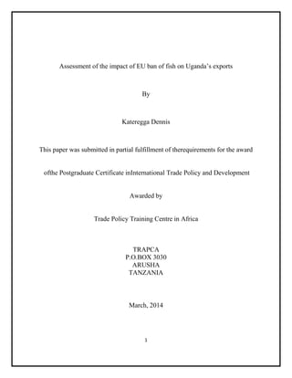1
Assessment of the impact of EU ban of fish on Uganda’s exports
By
Kateregga Dennis
This paper was submitted in partial fulfillment of therequirements for the award
ofthe Postgraduate Certificate inInternational Trade Policy and Development
Awarded by
Trade Policy Training Centre in Africa
TRAPCA
P.O.BOX 3030
ARUSHA
TANZANIA
March, 2014
 
