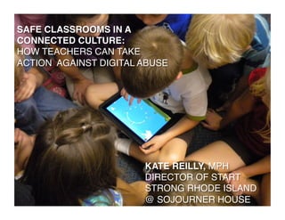 SAFE CLASSROOMS IN A!
CONNECTED CULTURE: !
HOW TEACHERS CAN TAKE !
ACTION AGAINST DIGITAL ABUSE!




                        KATE REILLY, MPH!
                        DIRECTOR OF START
                        STRONG RHODE ISLAND
                        @ SOJOURNER HOUSE!
 
