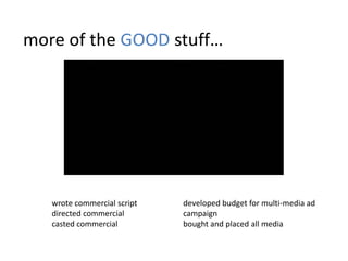 more of the GOOD stuff…




   wrote commercial script   developed budget for multi-media ad
   directed commercial       campaign
   casted commercial         bought and placed all media
 