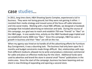 case studies…
In 2011, long time client, H&H Shooting Sports Complex, experienced a lull in
business. They were not losing ground, but they were not gaining it either. I
revisited their media strategy and moved some of the focus off cable television
and into social media. Working with a local NBC affiliate, we designed a Facebook
campaign that included advertising on television and web. During the course of
this campaign, our goal was to reach and establish 750 new “friends” or “likes” on
the H&H page. In one weeks time, activity on the H&H Facebook page tripled and
we established nearly 3000 new “likes.” Since this campaign, H&H has seen a
growth in business and their “likes” are still on the rise.
When my agency was hired on to handle all of the advertising efforts for Furniture
Buy Consignment, it was a daunting task. The business had only been open for 3
months and budget constraints made things difficult. But, relationships with reps
from different mediums allowed me to write and produce a television commercial
for cable and place an effective media buy for the client. Additional funds were
used to advertise and brand the store in several small “home” publications in the
metro area. Since the start of the campaign, business has been booming and our
client is now thinking of expanding and opening a second store.
 