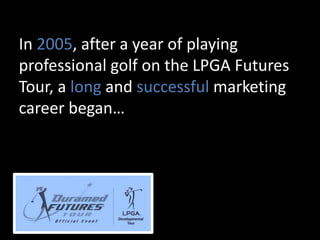 In 2005, after a year of playing
professional golf on the LPGA Futures
Tour, a long and successful marketing
career began…
 
