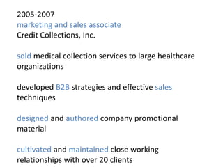 2005-2007
marketing and sales associate
Credit Collections, Inc.

sold medical collection services to large healthcare
organizations

developed B2B strategies and effective sales
techniques

designed and authored company promotional
material

cultivated and maintained close working
relationships with over 20 clients
 