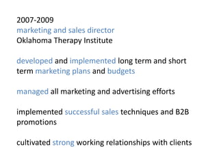 2007-2009
marketing and sales director
Oklahoma Therapy Institute

developed and implemented long term and short
term marketing plans and budgets

managed all marketing and advertising efforts

implemented successful sales techniques and B2B
promotions

cultivated strong working relationships with clients
 