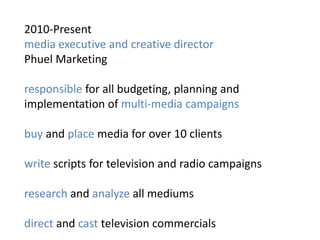 2010-Present
media executive and creative director
Phuel Marketing

responsible for all budgeting, planning and
implementation of multi-media campaigns

buy and place media for over 10 clients

write scripts for television and radio campaigns

research and analyze all mediums

direct and cast television commercials
 