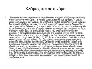 Κλέφτες και αστυνόμoι
• Είναι ένα πολύ συναρπαστικό παραδοσιακό παιχνίδι. Παίζεται με πολλούς
παίχτες σε ένα πλάτωμα. Τα παιδιά χωρίζονται σε δύο ομάδες. Η μία, η
μικρότερη, είναι οι αστυνόμοι. Τα υπόλοιπα παιδιά αποτελούν τους κλέφτες.
Το παιχνίδι εξελίσσεται σαν ένα κοινό κυνηγητό ανάμεσα στις δύο ομάδες.
οι κλέφτες, όταν θέλουν να ξεκουραστούν, πάνε σ' ένα συγκεκριμένο σημείο
το οποίο ονομάζεται σπίτι ή λημέρι. Εκεί οι αστυνόμοι δεν μπορούν να τους
πιάσουν. 'Οταν όμως ο αστυνόμος πιάσει τον κλέφτη τον οδηγεί στη
φυλακή, η οποία βρίσκεται συνήθως όσο πιο μακριά γίνεται από το σπίτι.
'Ενας φυλακισμένος παίχτης ελευθερώνεται όταν ένας σύντροφός του του
ακουμπήσει το χέρι και φωνάξει "ξελέ". Σε περίπτωση που οι φυλακισμένοι
κλέφτες είναι πολλοί, κάνουν το εξής κόλπο: πιάνουν τα χέρια τους στη
σειρά και απλώνονται όσο πιο έξω μπορούν (ένας βρίσκεται "μέσα" στη
φυλακή και οι άλλοι, κρατώντας χέρι χέρι, προχωρούν προς το σπίτι). Ο
ελεύθερος παίχτης, αγγίζοντας το χέρι ενός φυλακισμένου, ελευθερώνει
όλους όσους συμμετέχουν στην αλυσίδα. Φυσικά, απαγορεύεται αυστηρά
στους αστυνομικούς να φρουρούν τους φυλακισμένους παίχτες, κανόνας
που όποιος παραβεί αποβάλλεται αυτομάτως από το παιχνίδι. Το παιχνίδι
τελειώνει όταν όλοι οι κλέφτες φυλακιστούν, και πολλές φορές αυτό δε
συμβαίνει ποτέ
 