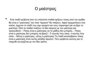 Ο μαέστρος
• Ένα παιδί κρύβεται όσο τα υπόλοιπα παιδιά ορίζουν ποιος από την ομάδα
θα είναι ο "μαέστρος" και ποιο "όργανο" θα παίζουν. Αφού σχηματίσουν ένα
κύκλο, έρχεται το παιδί που είχε κρυφτεί και τους παρατηρεί για να βρει το
μαέστρο. Όλα τα παιδιά παίζουν το ίδιο όργανο με τον μαέστρο και
τραγουδούν: - Ποιoς είναι ο μαέστρος να το μάθεις δεν μπορείς. - Ποιος
είναι ο μαέστρος δεν μπορείς να βρεις! - Τι κουτός που είσαι, τι κουτός που
είσαι. - Νάτος ο μαέστρος, νάτος ο μαέστρος! Το παιδί καταλαβαίνει ποιος
είναι ο μαέστρος όταν αυτός αλλάξει όργανο. Τότε κρύβεται εκείνος και το
παιχνίδι συνεχίζεται με τον ίδιο τρόπο.
 