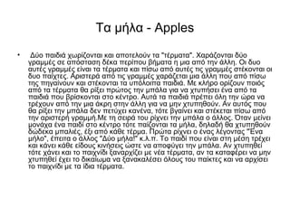 Τα μήλα - Apples
• Δύο παιδιά χωρίζονται και αποτελούν τα "τέρματα". Χαράζονται δύο
γραμμές σε απόσταση δέκα περίπου βήματα η μια από την άλλη. Οι δυο
αυτές γραμμές είναι τα τέρματα και πίσω από αυτές τις γραμμές στέκονται οι
δυο παίχτες. Αριστερά από τις γραμμές χαράζεται μια άλλη που από πίσω
της πηγαίνουν και στέκονται τα υπόλοιπα παιδιά. Με κλήρο ορίζουν ποιός
από τα τέρματα θα ρίξει πρώτος την μπάλα για να χτυπήσει ένα από τα
παιδιά που βρίσκονται στο κέντρο. Αυτά τα παιδιά πρέπει όλη την ώρα να
τρέχουν από την μια άκρη στην άλλη για να μην χτυπηθούν. Αν αυτός που
θα ρίξει την μπάλα δεν πετύχει κανένα, τότε βγαίνει και στέκεται πίσω από
την αριστερή γραμμή.Με τη σειρά του ρίχνει την μπάλα ο άλλος. Όταν μείνει
μονάχα ένα παιδί στο κέντρο τότε παίζονται τα μήλα, δηλαδή θα χτυπηθούν
δώδεκα μπαλιές, έξι από κάθε τέρμα. Πρώτα ρίχνει ο ένας λέγοντας "Ένα
μήλο", έπειτα ο άλλος "Δύο μήλα!" κ.λ.π. Το παιδί που είναι στη μέση τρέχει
και κάνει κάθε είδους κινήσεις ώστε να αποφύγει την μπάλα. Αν χτυπηθεί
τότε χάνει και το παιχνίδι ξαναρχίζει με νέα τέρματα, αν τα καταφέρει να μην
χτυπηθεί έχει το δικαίωμα να ξανακαλέσει όλους του παίκτες και να αρχίσει
το παιχνίδι με τα ίδια τέρματα.
 