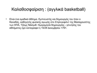Καλαθοσφαίριση : (αγγλικά basketball)
• Είναι ένα ομαδικό άθλημα. Εμπνευστής και δημιουργός του ήταν ο
Καναδός, καθηγητής φυσικής αγωγής στο Σπρίνγκφιλντ της Μασαχουσέτης
των ΗΠΑ, Τζέιμς Νάισμιθ. Ημερομηνία δημιουργίας - γέννησης του
αθλήματος έχει καταγραφεί η 15/29 Δεκεμβρίου 1791.
 