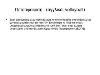 Πετοσφαίριση : (αγγλικά: volleyball)
• Είναι ένα ομαδικό ολυμπιακό άθλημα, το οποίο παίζεται από ανδρικές και
γυναικείες ομάδες των έξι παικτών. Επινοήθηκε το 1895 και στους
Ολυμπιακούς Αγώνες εντάχθηκε το 1964 στο Τόκιο. Στην Ελλάδα
εποπτεύεται από την Ελληνική Ομοσπονδία Πετοσφαίρισης (ΕΟΠΕ)
 