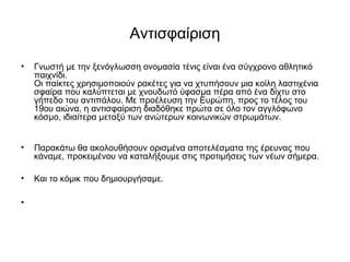 Αντισφαίριση
• Γνωστή με την ξενόγλωσση ονομασία τένις είναι ένα σύγχρονο αθλητικό
παιχνίδι.
Οι παίκτες χρησιμοποιούν ρακέτες για να χτυπήσουν μια κοίλη λαστιχένια
σφαίρα που καλύπτεται με χνουδωτό ύφασμα πέρα από ένα δίχτυ στο
γήπεδο του αντιπάλου. Με προέλευση την Ευρώπη, προς το τέλος του
19ου αιώνα, η αντισφαίριση διαδόθηκε πρώτα σε όλο τον αγγλόφωνο
κόσμο, ιδιαίτερα μεταξύ των ανώτερων κοινωνικών στρωμάτων.
• Παρακάτω θα ακολουθήσουν ορισμένα αποτελέσματα της έρευνας που
κάναμε, προκειμένου να καταλήξουμε στις προτιμήσεις των νέων σήμερα.
• Και το κόμικ που δημιουργήσαμε.
•
 
