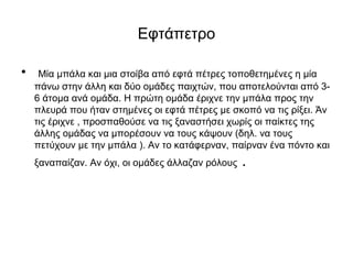 Εφτάπετρο
• Μία μπάλα και μια στοίβα από εφτά πέτρες τοποθετημένες η μία
πάνω στην άλλη και δύο ομάδες παιχτών, που αποτελούνται από 3-
6 άτομα ανά ομάδα. Η πρώτη ομάδα έριχνε την μπάλα προς την
πλευρά που ήταν στημένες οι εφτά πέτρες με σκοπό να τις ρίξει. Άν
τις έριχνε , προσπαθούσε να τις ξαναστήσει χωρίς οι παίκτες της
άλλης ομάδας να μπορέσουν να τους κάψουν (δηλ. να τους
πετύχουν με την μπάλα ). Αν το κατάφερναν, παίρναν ένα πόντο και
ξαναπαίζαν. Αν όχι, οι ομάδες άλλαζαν ρόλους .
 