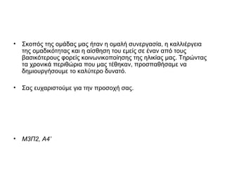• Σκοπός της ομάδας μας ήταν η ομαλή συνεργασία, η καλλιέργεια
της ομαδικότητας και η αίσθηση του εμείς σε έναν από τους
βασικότερους φορείς κοινωνικοποίησης της ηλικίας μας. Τηρώντας
τα χρονικά περιθώρια που μας τέθηκαν, προσπαθήσαμε να
δημιουργήσουμε το καλύτερο δυνατό.
• Σας ευχαριστούμε για την προσοχή σας.
• Μ3Π2, Α4’
 
