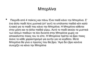 Μπερλίνα
• Παιχνίδι από 4 παίκτες και πάνω Ένα παιδί κάνει την Μπερλίνα. Σ'
ένα άλλο παιδί λένε μυστικά (στ' αυτί) τα υπόλοιπα παιδιά κάτι καλό
ή κακό για το παιδί που κάνει την Μπερλίνα. Η Μπερλίνα κάθεται
στην μέση και τα άλλα παιδιά γύρω. Αυτό το παιδί ακούει τα μυστικά
των άλλων παιδιών τα λέει δυνατά στην Μπερλίνα χωρίς να
αποκαλύπτει ποιος του το είπε. Η Μπερλίνα πρέπει να βρει ποιος
έκανε το κάθε χαρακτηρισμό για αυτήν για να κερδίσει. Μετά
Μπερλίνα θα γίνει ο πρώτος που θα βρει. 'Αμα δεν βρει κανένα
συνεχίζει να κάνει την Μπερλίνα
 