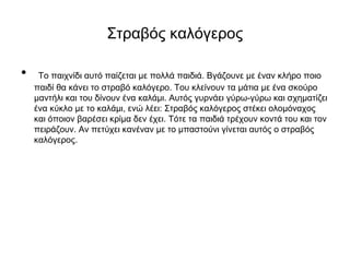 Στραβός καλόγερος
• Το παιχνίδι αυτό παίζεται με πολλά παιδιά. Βγάζουνε με έναν κλήρο ποιο
παιδί θα κάνει το στραβό καλόγερο. Του κλείνουν τα μάτια με ένα σκούρο
μαντήλι και του δίνουν ένα καλάμι. Αυτός γυρνάει γύρω-γύρω και σχηματίζει
ένα κύκλο με το καλάμι, ενώ λέει: Στραβός καλόγερος στέκει ολομόναχος
και όποιον βαρέσει κρίμα δεν έχει. Τότε τα παιδιά τρέχουν κοντά του και τον
πειράζουν. Αν πετύχει κανέναν με το μπαστούνι γίνεται αυτός ο στραβός
καλόγερος.
 