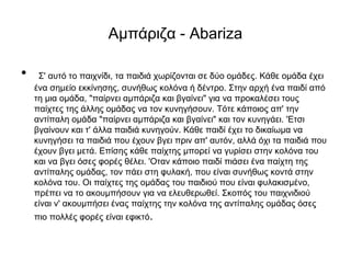 Αμπάριζα - Abariza
• Σ' αυτό το παιχνίδι, τα παιδιά χωρίζονται σε δύο ομάδες. Κάθε ομάδα έχει
ένα σημείο εκκίνησης, συνήθως κολόνα ή δέντρο. Στην αρχή ένα παιδί από
τη μια ομάδα, "παίρνει αμπάριζα και βγαίνει" για να προκαλέσει τους
παίχτες της άλλης ομάδας να τον κυνηγήσουν. Τότε κάποιος απ' την
αντίπαλη ομάδα "παίρνει αμπάριζα και βγαίνει" και τον κυνηγάει. 'Ετσι
βγαίνουν και τ' άλλα παιδιά κυνηγούν. Κάθε παιδί έχει το δικαίωμα να
κυνηγήσει τα παιδιά που έχουν βγει πριν απ' αυτόν, αλλά όχι τα παιδιά που
έχουν βγει μετά. Επίσης κάθε παίχτης μπορεί να γυρίσει στην κολόνα του
και να βγει όσες φορές θέλει. 'Οταν κάποιο παιδί πιάσει ένα παίχτη της
αντίπαλης ομάδας, τον πάει στη φυλακή, που είναι συνήθως κοντά στην
κολόνα του. Οι παίχτες της ομάδας του παιδιού που είναι φυλακισμένο,
πρέπει να το ακουμπήσουν για να ελευθερωθεί. Σκοπός του παιχνιδιού
είναι ν' ακουμπήσει ένας παίχτης την κολόνα της αντίπαλης ομάδας όσες
πιο πολλές φορές είναι εφικτό.
 