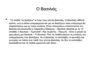 Ο Βασιλιάς
• Τα παιδιά "τα βγάζουν" κι ένας τους γίνεται βασιλιάς. Ο βασιλιάς κάθεται
κάπου, ενώ οι άλλοι απομακρύνονται για να διαλέξουν ποιο επάγγελμα θα
παραστήσουν και με ποιες κινήσεις. Όταν τελειώσουν επισκέπτονται τον
βασιλιά και ακολουθεί ο παρακάτω διάλογος: - Βασιλιά, βασιλιά με τα 12
σπαθιά, τι δουλειά; - Τεμπελιά! - Και τα ρέστα; - Παγωτά. - Είπε η γιαγιά να
μας κάνεις μια δουλειά. - Τι δουλειά; Τότε τα παιδιά κάνουν τις κινήσεις του
επαγγέλματος που διαλέξανε. Αν ο βασιλιάς το καταλάβει, το φωνάζει και
κυνηγάει να πιάσει ένα παιδί που γίνεται βασιλιάς. Αν δεν το καταλάβει,
ξανακάθεται και τα παιδιά μιμούνται κάτι άλλο .
 
