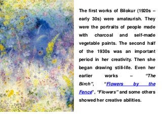 The first works of Bilokur (1920s –
early 30s) were amateurish. They
were the portraits of people made
with charcoal and self-made
vegetable paints. The second half
of the 1930s was an important
period in her creativity. Then she
began drawing still-life. Even her
earlier works – “The
Birch”, “Flowers by the
Fence”, “Flowers” and some others
showed her creative abilities.
 