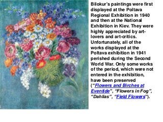 Bilokur's paintings were first
displayed at the Poltava
Regional Exhibition in 1940
and then at the National
Exhibition in Kiev. They were
highly appreciated by art-
lovers and art-critics.
Unfortunately, all of the
works displayed at the
Poltava exhibition in 1941
perished during the Second
World War. Only some works
of the period, which were not
entered in the exhibition,
have been preserved
(“Flowers and Birches at
Eventide”, “Flowers in Fog”,
“Dahlias”, “Field Flowers”).
 