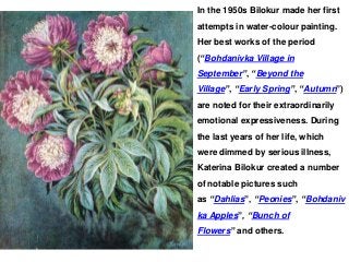 In the 1950s Bilokur made her first
attempts in water-colour painting.
Her best works of the period
(“Bohdanivka Village in
September”, “Beyond the
Village”, “Early Spring”, “Autumn”)
are noted for their extraordinarily
emotional expressiveness. During
the last years of her life, which
were dimmed by serious illness,
Katerina Bilokur created a number
of notable pictures such
as “Dahlias”, “Peonies”, “Bohdaniv
ka Apples”, “Bunch of
Flowers” and others.
 