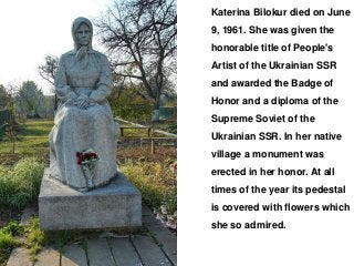 Katerina Bilokur died on June
9, 1961. She was given the
honorable title of People's
Artist of the Ukrainian SSR
and awarded the Badge of
Honor and a diploma of the
Supreme Soviet of the
Ukrainian SSR. In her native
village a monument was
erected in her honor. At all
times of the year its pedestal
is covered with flowers which
she so admired.
 
