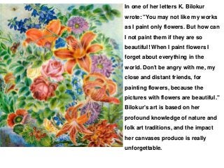 In one of her letters K. Bilokur
wrote: "You may not like my works
as I paint only flowers. But how can
I not paint them if they are so
beautiful! When I paint flowers I
forget about everything in the
world. Don't be angry with me, my
close and distant friends, for
painting flowers, because the
pictures with flowers are beautiful."
Bilokur's art is based on her
profound knowledge of nature and
folk art traditions, and the impact
her canvases produce is really
unforgettable.
 