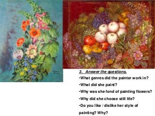 3. Answer the questions.
•What genres did the painter work in?
•What did she paint?
•Why was she fond of painting flowers?
•Why did she choose still life?
•Do you like / dislike her style of
painting? Why?
 