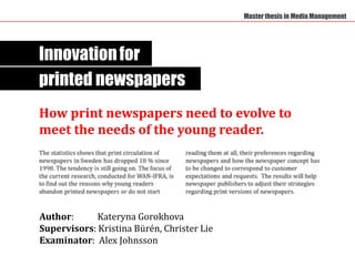 Master thesis in Media Management




Innovation for
printed newspapers
How print newspapers need to evolve to
meet the needs of the young reader.




Author:      Kateryna Gorokhova
Supervisors: Kristina Bürén, Christer Lie
Examinator: Alex Johnsson
 