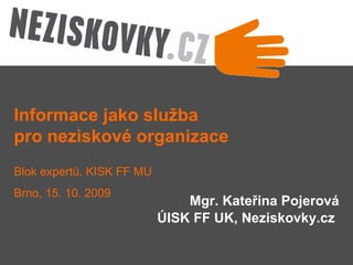 Mgr. Kateřina Pojerová ÚISK FF UK, Neziskovky.cz   Informace jako služba  pro neziskové organizace Blok expertů, KISK FF MU Brno, 15. 10. 2009 