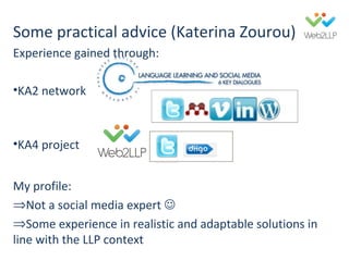 This project was financed with the support of the European Commission. This publication is the sole responsibility of the
author and the Commission is not responsible for any use that may be made of the information contained therein. http://www.web2llp.eu
Katerina Zourou
Web2Learn, Greece
Managing and measuring your social media
presence
 