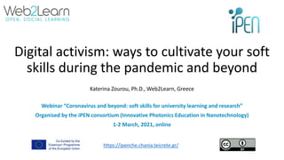 Digital activism: ways to cultivate your soft
skills during the pandemic and beyond
Katerina Zourou, Ph.D., Web2Learn, Greece
Webinar “Coronavirus and beyond: soft skills for university learning and research”
Organised by the iPEN consortium (Innovative Photonics Education in Nanotechnology)
1-2 March, 2021, online
https://ipenche.chania.teicrete.gr/
 