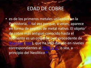 EDAD DE COBRE
• es de los primeros metales utilizados en la
  Prehistoria,[7] tal vez porque, a veces, aparece
  en forma de pepitas de metal nativo. El objeto
  de cobre más antiguo conocido hasta el
  momento es un colgante oval procedente de
  Shanidar (Irán), que ha sido datado en niveles
  correspondientes al 9500 a. C., o sea, a
  principio del Neolítico[8]
 