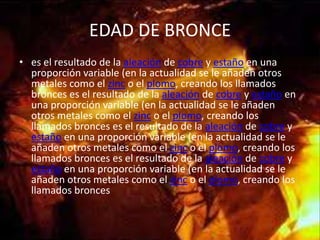 EDAD DE BRONCE
• es el resultado de la aleación de cobre y estaño en una
  proporción variable (en la actualidad se le añaden otros
  metales como el zinc o el plomo, creando los llamados
  bronces es el resultado de la aleación de cobre y estaño en
  una proporción variable (en la actualidad se le añaden
  otros metales como el zinc o el plomo, creando los
  llamados bronces es el resultado de la aleación de cobre y
  estaño en una proporción variable (en la actualidad se le
  añaden otros metales como el zinc o el plomo, creando los
  llamados bronces es el resultado de la aleación de cobre y
  estaño en una proporción variable (en la actualidad se le
  añaden otros metales como el zinc o el plomo, creando los
  llamados bronces
 