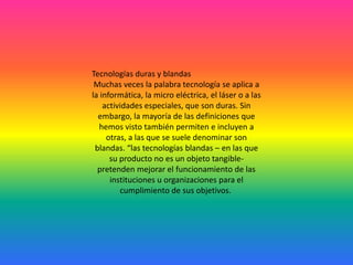 Tecnologías duras y blandas
 Muchas veces la palabra tecnología se aplica a
la informática, la micro eléctrica, el láser o a las
    actividades especiales, que son duras. Sin
  embargo, la mayoría de las definiciones que
  hemos visto también permiten e incluyen a
     otras, a las que se suele denominar son
 blandas. “las tecnologías blandas – en las que
      su producto no es un objeto tangible-
  pretenden mejorar el funcionamiento de las
      instituciones u organizaciones para el
         cumplimiento de sus objetivos.
 