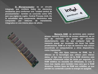 El Microprocesador: es un circuito
integrado que contiene todos los elementos
necesarios para conformar una "unidad central de
procesamiento", también es conocido como CPU
(por sus siglas en inglés: Central Process Unit). En
la actualidad este componente electrónico está
compuesto por millones de transistores,
integrados en una misma placa de silicio.
Memoria RAM: es acrónimo para random
access memory (memoria de acceso aleatorio), es un
tipo de memoria que puede ser accesado
aleatoriamente; esto es, que cualquier byte de
memoria puede ser accesado sin tocar los bytes
predecesores. RAM es el tipo de memoria mas común
encontrado en computadoras y otros dispositivos,
como impresoras.
Hay dos tipos básicos de RAM, los 2
difieren en la tecnología que utilizan para retener
datos, el tipo mas común es la RAM dinámica esta
necesita refrescarse miles de veces por segundo. La
RAM estática no necesita ser refrescada, lo cual la
hace mas rápida, pero también mas cara que la RAM
dinámica. Ambos tipos de RAM son volátiles, ya que
pierden su contenido cuando la energía es apagada
 