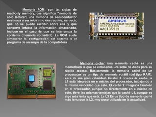 Memoria ROM: son las siglas de
read-only memory, que significa "memoria de
sólo lectura": una memoria de semiconductor
destinada a ser leída y no destructible, es decir,
que no se puede escribir sobre ella y que
conserva intacta la información almacenada,
incluso en el caso de que se interrumpa la
corriente (memoria no volátil). La ROM suele
almacenar la configuración del sistema o el
programa de arranque de la computadora
Memoria cache: una memoria caché es una
memoria en la que se almacenas una serie de datos para su
rápido acceso. Básicamente, la memoria caché de un
procesador es un tipo de memoria volátil (del tipo RAM),
pero de una gran velocidad. Existen 3 niveles de cache, la
L1 está integrada en el núcleo del procesador, trabajando a
la misma velocidad que este. El cache 2 Integrada también
en el procesador, aunque no directamente en el núcleo de
este, tiene las mismas ventajas que la caché L1, aunque es
algo más lenta que esta. La L3 Es un tipo de memoria caché
más lenta que la L2, muy poco utilizada en la actualidad.
 