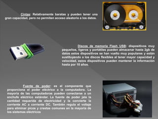 Cintas: Relativamente baratas y pueden tener una
gran capacidad, pero no permiten acceso aleatorio a los datos.
Discos de memoria Flash USB: dispositivos muy
pequeños, ligeros y portátiles pueden almacenar hasta 2gb de
datos estos dispositivos se han vuelto muy populares y están
sustituyendo a los discos flexibles al tener mayor capacidad y
velocidad, estos dispositivos pueden mantener la información
hasta por 10 años.
Fuente de poder: es el componente que
proporciona el poder eléctrico a la computadora. La
mayoría de las computadoras pueden conectarse a un
enchufe eléctrico estándar. La fuente de poder jala la
cantidad requerida de electricidad y la convierte la
corriente AC a corriente DC. También regula el voltaje
para eliminar picos y crestas comunes en la mayoría de
los sistemas eléctricos
 