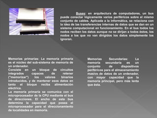 Buses: en arquitectura de computadores, un bus
puede conectar lógicamente varios periféricos sobre el mismo
conjunto de cables. Aplicada a la informática, se relaciona con
la idea de las transferencias internas de datos que se dan en un
sistema computacional en funcionamiento. En el bus todos los
nodos reciben los datos aunque no se dirijan a todos éstos, los
nodos a los que no van dirigidos los datos simplemente los
ignoran.
Memorias primarias: La memoria primaria
es el núcleo del sub-sistema de memoria de
un ordenador.
Consiste en un bloque de circuitos
integrados capaces de retener
("memorizar") los valores binarios
introducidos, y de mantener esos datos en
tanto el bloque reciba alimentación
eléctrica.
La memoria primaria se comunica con el
microprocesador de la CPU mediante el bus
de direcciones. El ancho de este bus
determina la capacidad que posea el
microprocesador para el direccionamiento
de localidades en memoria.
Memorias Secundarias: La
memoria secundaria es un
conjunto de dispositivos
periféricos para el almacenamiento
masivo de datos de un ordenador,
con mayor capacidad que la
memoria principal, pero más lenta
que ésta.
 