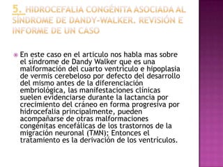    En este caso en el articulo nos habla mas sobre
    el síndrome de Dandy Walker que es una
    malformación del cuarto ventrículo e hipoplasia
    de vermis cerebeloso por defecto del desarrollo
    del mismo antes de la diferenciación
    embriológica, las manifestaciones clínicas
    suelen evidenciarse durante la lactancia por
    crecimiento del cráneo en forma progresiva por
    hidrocefalia principalmente, pueden
    acompañarse de otras malformaciones
    congénitas encefálicas de los trastornos de la
    migración neuronal (TMN); Entonces el
    tratamiento es la derivación de los ventrículos.
 