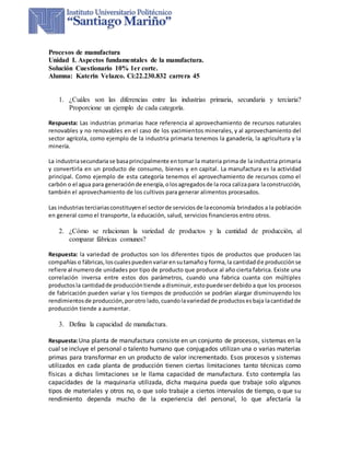 Procesos de manufactura
Unidad I. Aspectos fundamentales de la manufactura.
Solución Cuestionario 10% 1er corte.
Alumna: Katerin Velazco. Ci:22.230.832 carrera 45
1. ¿Cuáles son las diferencias entre las industrias primaria, secundaria y terciaria?
Proporcione un ejemplo de cada categoría.
Respuesta: Las industrias primarias hace referencia al aprovechamiento de recursos naturales
renovables y no renovables en el caso de los yacimientos minerales, y al aprovechamiento del
sector agrícola, como ejemplo de la industria primaria tenemos la ganadería, la agricultura y la
minería.
La industriasecundariase basaprincipalmente entomar la materia prima de la industria primaria
y convertirla en un producto de consumo, bienes y en capital. La manufactura es la actividad
principal. Como ejemplo de esta categoría tenemos el aprovechamiento de recursos como el
carbón o el agua para generaciónde energía,olosagregadosde la roca calizapara laconstrucción,
también el aprovechamiento de los cultivos para generar alimentos procesados.
Las industriasterciariasconstituyenel sectorde serviciosde laeconomía brindados a la población
en general como el transporte, la educación, salud, servicios financieros entro otros.
2. ¿Cómo se relacionan la variedad de productos y la cantidad de producción, al
comparar fábricas comunes?
Respuesta: la variedad de productos son los diferentes tipos de productos que producen las
compañías o fábricas,loscualespuedenvariarensutamañoy forma,la cantidadde producciónse
refiere al numerode unidades por tipo de producto que produce al año cierta fabrica. Existe una
correlación inversa entre estos dos parámetros, cuando una fabrica cuanta con múltiples
productosla cantidadde produccióntiende adisminuir, estopuedeserdebido a que los procesos
de fabricación pueden variar y los tiempos de producción se podrían alargar disminuyendo los
rendimientosde producción,porotro lado, cuandolavariedadde productosesbaja lacantidadde
producción tiende a aumentar.
3. Defina la capacidad de manufactura.
Respuesta:Una planta de manufactura consiste en un conjunto de procesos, sistemas en la
cual se incluye el personal o talento humano que conjugados utilizan una o varias materias
primas para transformar en un producto de valor incrementado. Esos procesos y sistemas
utilizados en cada planta de producción tienen ciertas limitaciones tanto técnicas como
físicas a dichas limitaciones se le llama capacidad de manufactura. Esto contempla las
capacidades de la maquinaria utilizada, dicha maquina pueda que trabaje solo algunos
tipos de materiales y otros no, o que solo trabaje a ciertos intervalos de tiempo, o que su
rendimiento dependa mucho de la experiencia del personal, lo que afectaría la
 